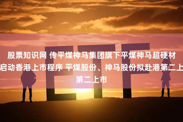 股票知识网 传平煤神马集团旗下平煤神马超硬材料启动香港上市程序 平煤股份、神马股份拟赴港第二上市