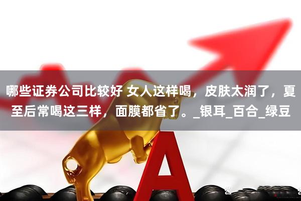 哪些证券公司比较好 女人这样喝，皮肤太润了，夏至后常喝这三样，面膜都省了。_银耳_百合_绿豆