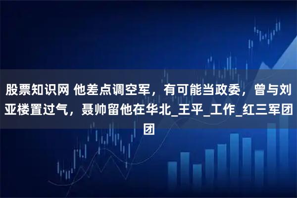 股票知识网 他差点调空军，有可能当政委，曾与刘亚楼置过气，聂帅留他在华北_王平_工作_红三军团