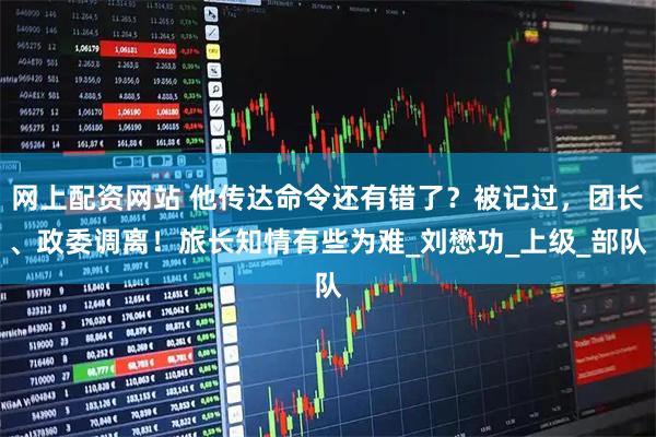 网上配资网站 他传达命令还有错了？被记过，团长、政委调离！旅长知情有些为难_刘懋功_上级_部队