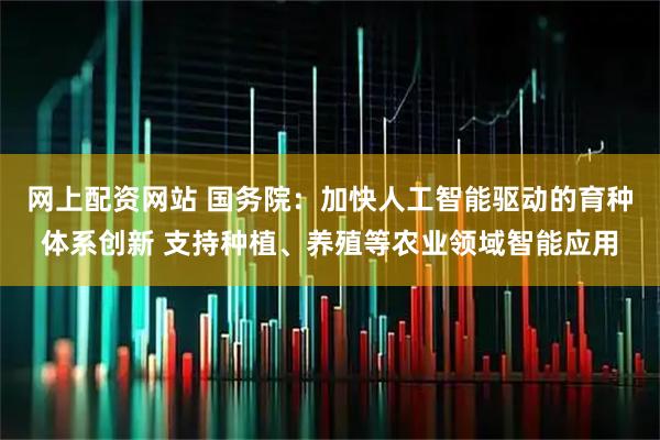 网上配资网站 国务院：加快人工智能驱动的育种体系创新 支持种植、养殖等农业领域智能应用