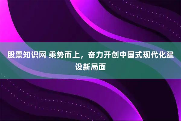 股票知识网 乘势而上，奋力开创中国式现代化建设新局面