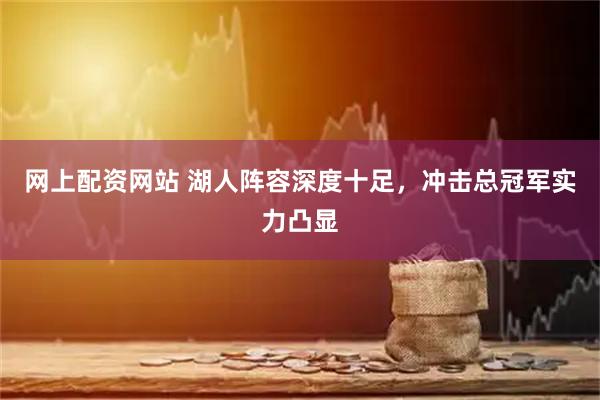 网上配资网站 湖人阵容深度十足，冲击总冠军实力凸显