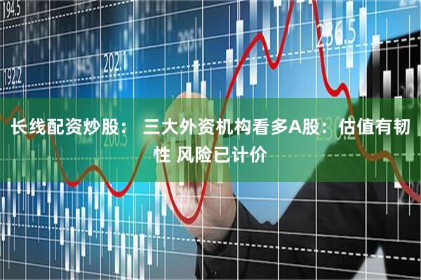 长线配资炒股： 三大外资机构看多A股：估值有韧性 风险已计价