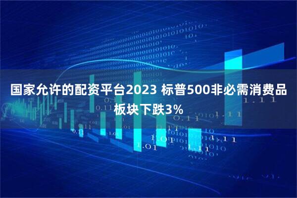 国家允许的配资平台2023 标普500非必需消费品板块下跌3%
