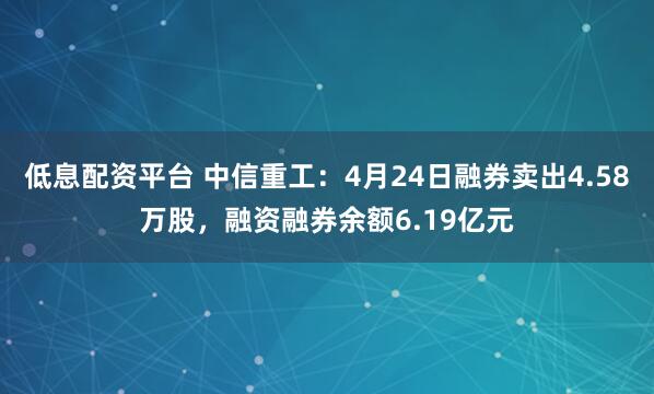 低息配资平台 中信重工：4月24日融券卖出4.58万股，融资融券余额6.19亿元
