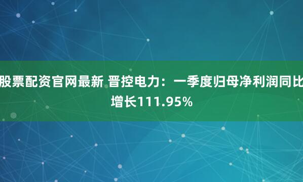股票配资官网最新 晋控电力：一季度归母净利润同比增长111.95%