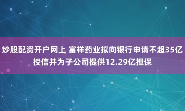 炒股配资开户网上 富祥药业拟向银行申请不超35亿授信并为子公司提供12.29亿担保