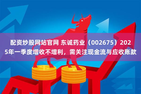 配资炒股网站官网 东诚药业（002675）2025年一季度增收不增利，需关注现金流与应收账款
