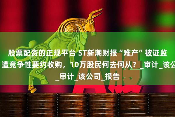 股票配资的正规平台 ST新潮财报“难产”被证监会立案！遭竞争性要约收购，10万股民何去何从？_审计_该公司_报告