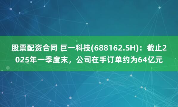 股票配资合同 巨一科技(688162.SH)：截止2025年一季度末，公司在手订单约为64亿元