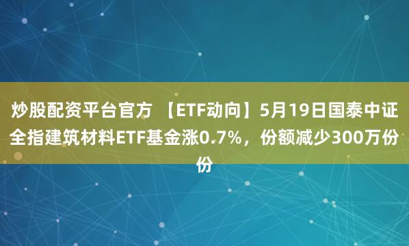 炒股配资平台官方 【ETF动向】5月19日国泰中证全指建筑材料ETF基金涨0.7%，份额减少300万份