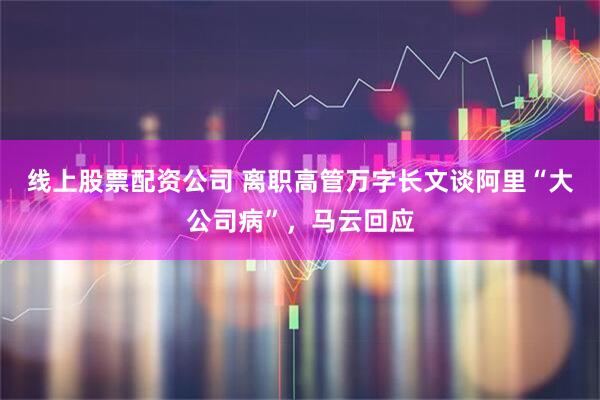 线上股票配资公司 离职高管万字长文谈阿里“大公司病”，马云回应
