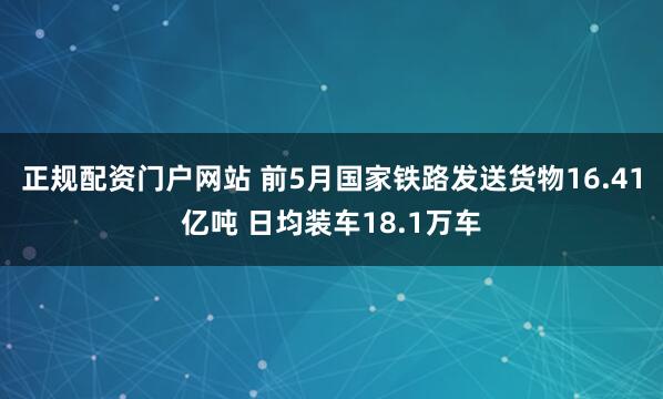 正规配资门户网站 前5月国家铁路发送货物16.41亿吨 日均装车18.1万车
