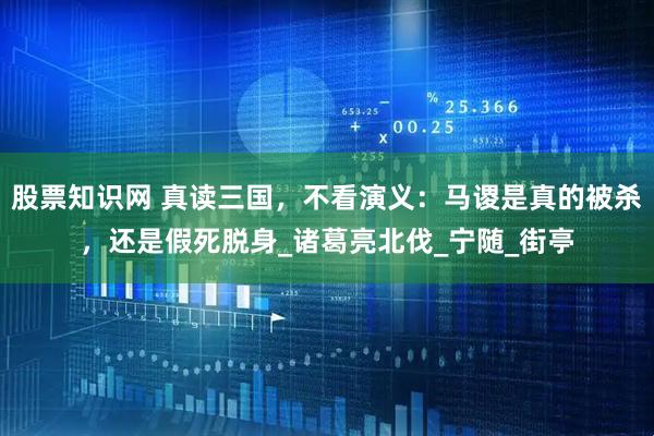 股票知识网 真读三国，不看演义：马谡是真的被杀，还是假死脱身_诸葛亮北伐_宁随_街亭