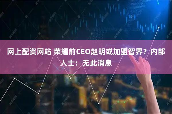 网上配资网站 荣耀前CEO赵明或加盟智界？内部人士：无此消息