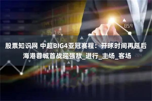 股票知识网 中超BIG4亚冠赛程：开球时间再延后 海港蓉城首战迎强敌_进行_主场_客场